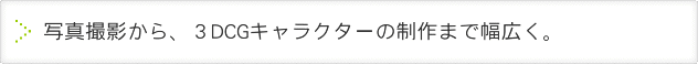 写真撮影から、３DCGキャラクターの制作まで幅広く。